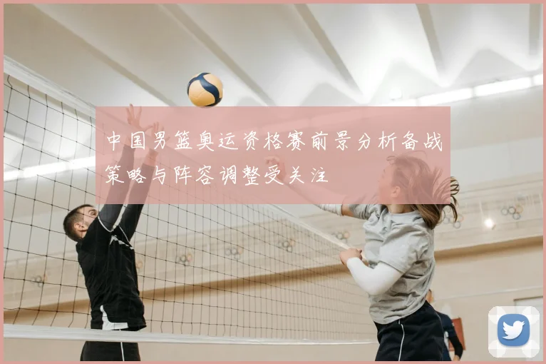 中国男篮奥运资格赛前景分析备战策略与阵容调整受关注