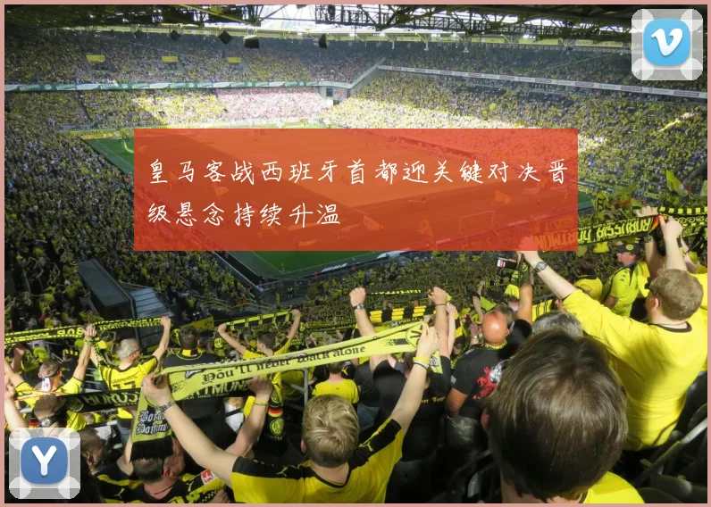 皇马客战西班牙首都迎关键对决晋级悬念持续升温