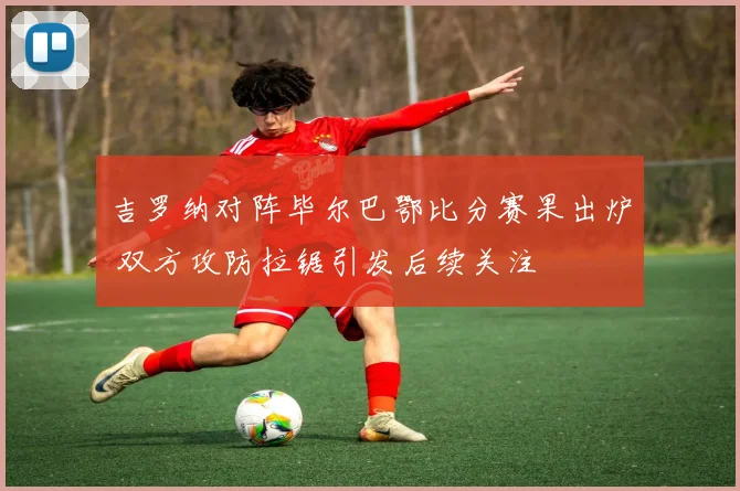 吉罗纳对阵毕尔巴鄂比分赛果出炉 双方攻防拉锯引发后续关注