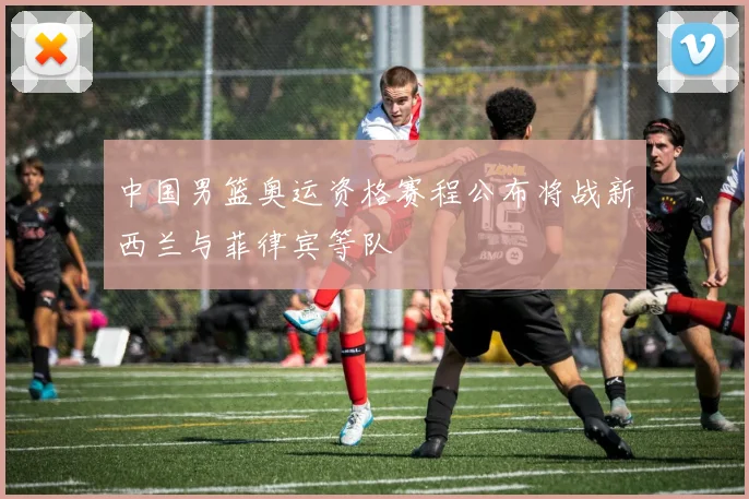中国男篮奥运资格赛程公布将战新西兰与菲律宾等队