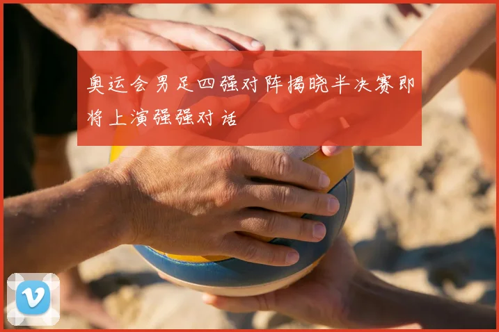 奥运会男足四强对阵揭晓半决赛即将上演强强对话