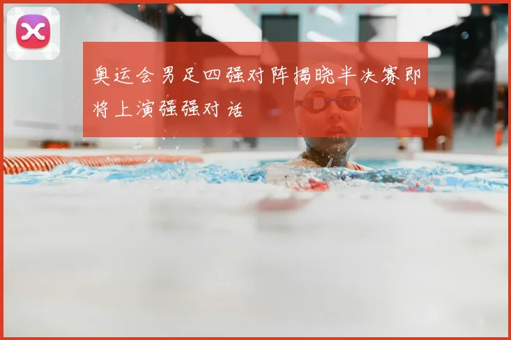 奥运会男足四强对阵揭晓半决赛即将上演强强对话