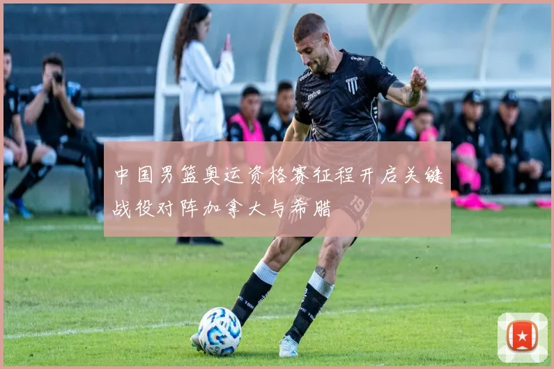 中国男篮奥运资格赛征程开启关键战役对阵加拿大与希腊