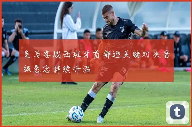 皇马客战西班牙首都迎关键对决晋级悬念持续升温