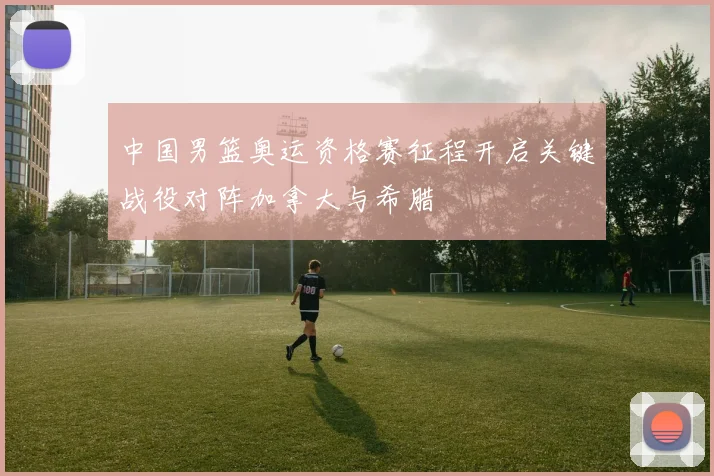 中国男篮奥运资格赛征程开启关键战役对阵加拿大与希腊
