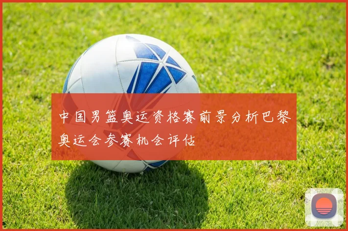 中国男篮奥运资格赛前景分析巴黎奥运会参赛机会评估