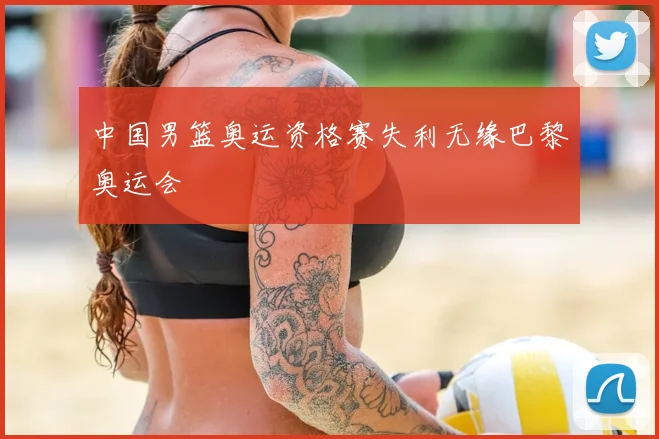 中国男篮奥运资格赛失利无缘巴黎奥运会
