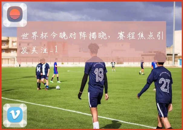 世界杯今晚对阵揭晓,赛程焦点引发关注_1