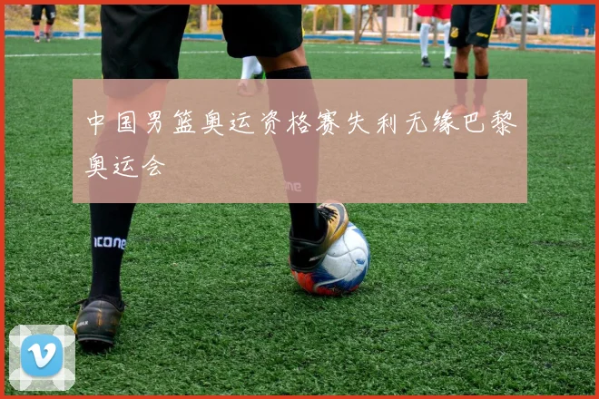 中国男篮奥运资格赛失利无缘巴黎奥运会