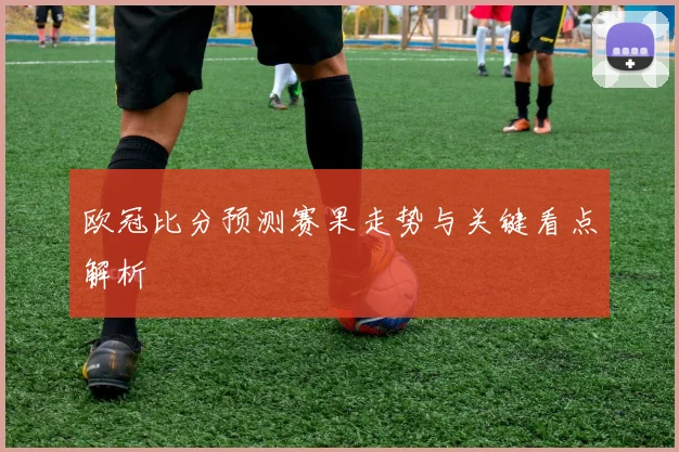 欧冠比分预测赛果走势与关键看点解析