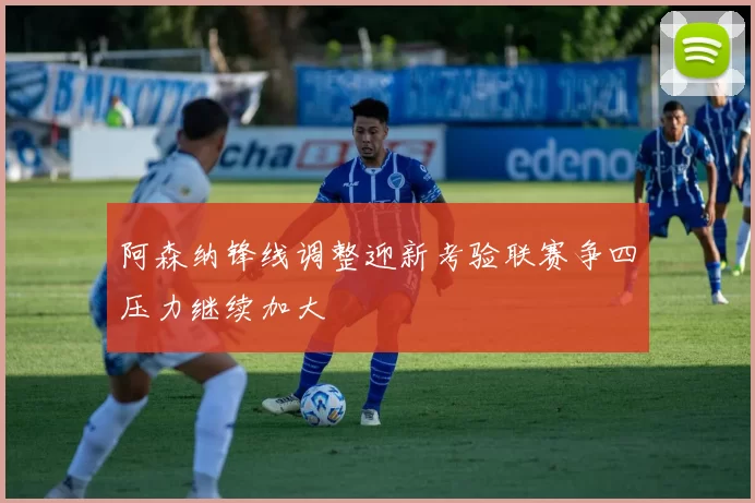 阿森纳锋线调整迎新考验联赛争四压力继续加大