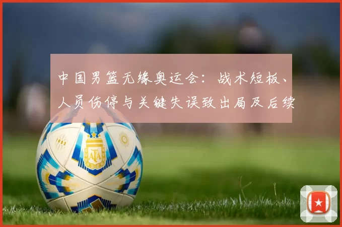 中国男篮无缘奥运会:战术短板、人员伤停与关键失误致出局及后续应对