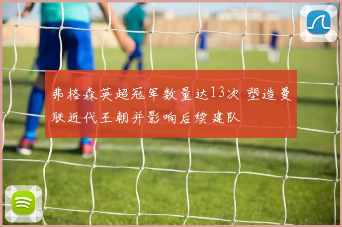 弗格森英超冠军数量达13次 塑造曼联近代王朝并影响后续建队