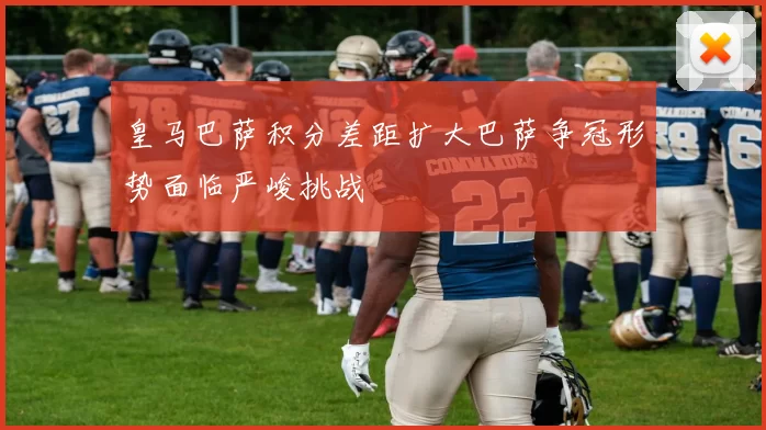 皇马巴萨积分差距扩大巴萨争冠形势面临严峻挑战