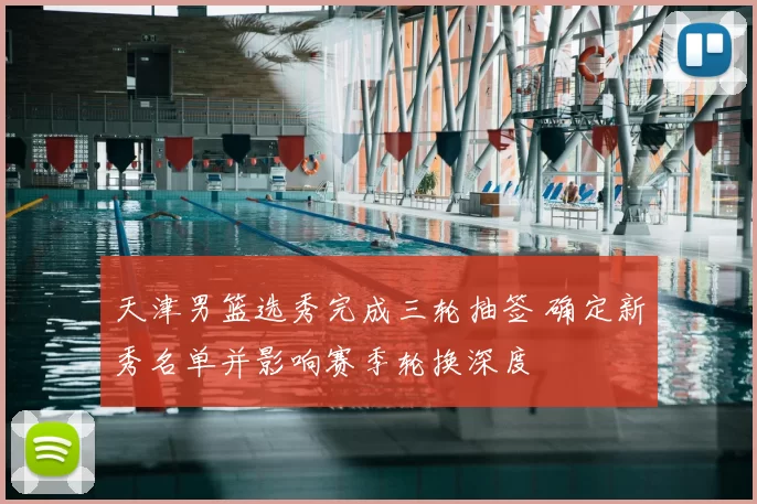 天津男篮选秀完成三轮抽签 确定新秀名单并影响赛季轮换深度