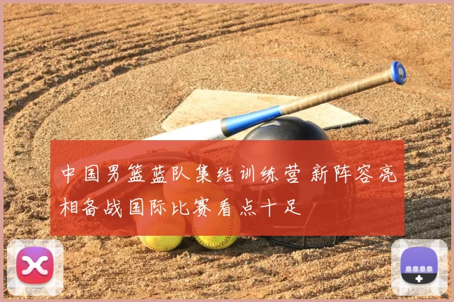 中国男篮蓝队集结训练营 新阵容亮相备战国际比赛看点十足