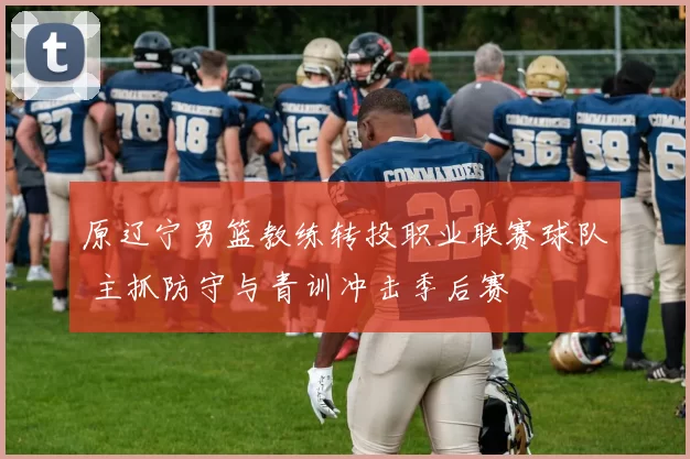 原辽宁男篮教练转投职业联赛球队 主抓防守与青训冲击季后赛