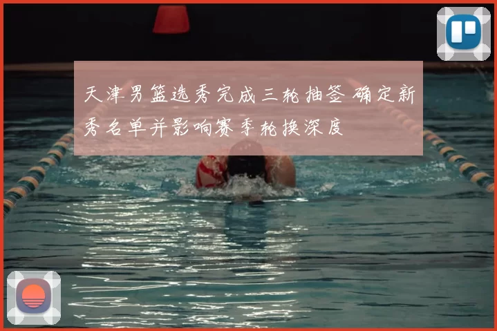 天津男篮选秀完成三轮抽签 确定新秀名单并影响赛季轮换深度