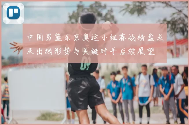 中国男篮东京奥运小组赛战绩盘点及出线形势与关键对手后续展望