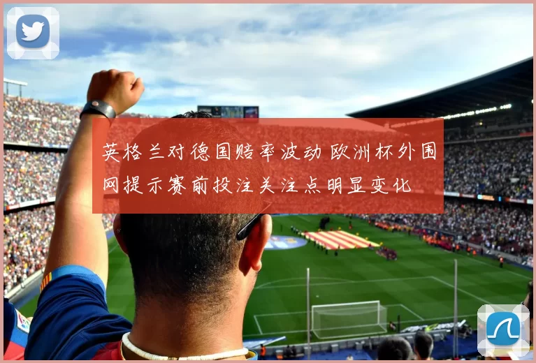 英格兰对德国赔率波动 欧洲杯外围网提示赛前投注关注点明显变化