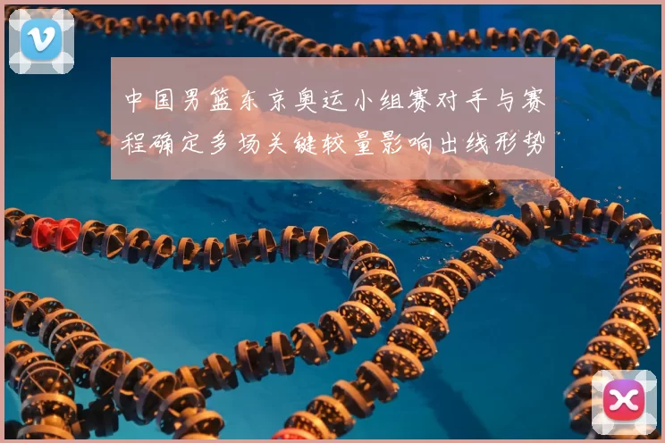 中国男篮东京奥运小组赛对手与赛程确定多场关键较量影响出线形势