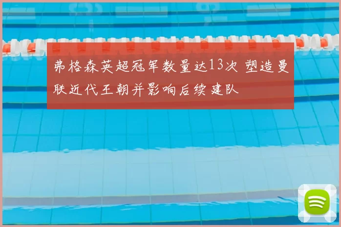 弗格森英超冠军数量达13次 塑造曼联近代王朝并影响后续建队