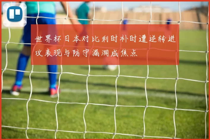 世界杯日本对比利时补时遭逆转进攻表现与防守漏洞成焦点