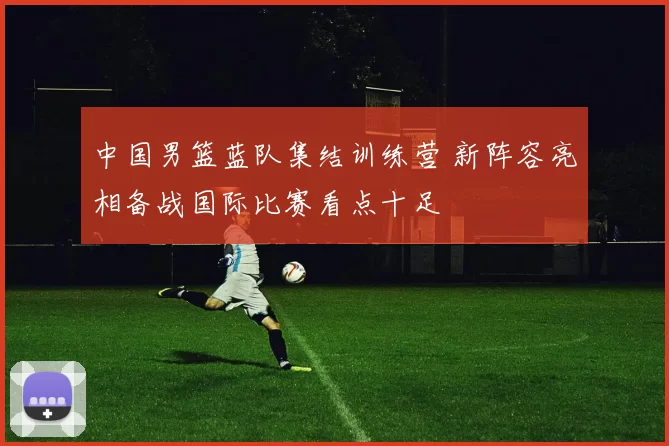 中国男篮蓝队集结训练营 新阵容亮相备战国际比赛看点十足