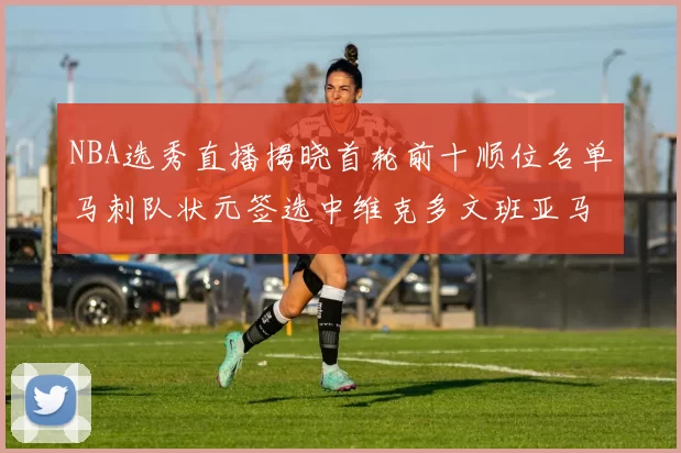 NBA选秀直播揭晓首轮前十顺位名单马刺队状元签选中维克多文班亚马