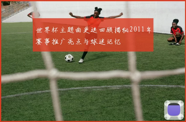 世界杯主题曲更迭回顾揭秘2011年赛事推广亮点与球迷记忆