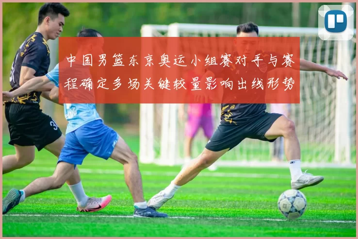 中国男篮东京奥运小组赛对手与赛程确定多场关键较量影响出线形势