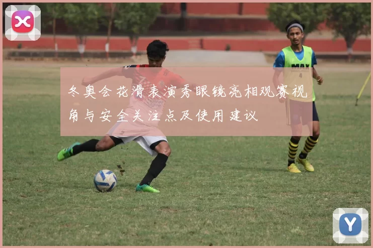 冬奥会花滑表演秀眼镜亮相观赛视角与安全关注点及使用建议
