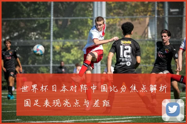 世界杯日本对阵中国比分焦点解析 国足表现亮点与差距
