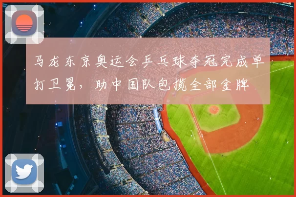 马龙东京奥运会乒乓球夺冠完成单打卫冕，助中国队包揽全部金牌