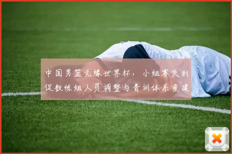 中国男篮无缘世界杯，小组赛失利促教练组人员调整与青训体系重建