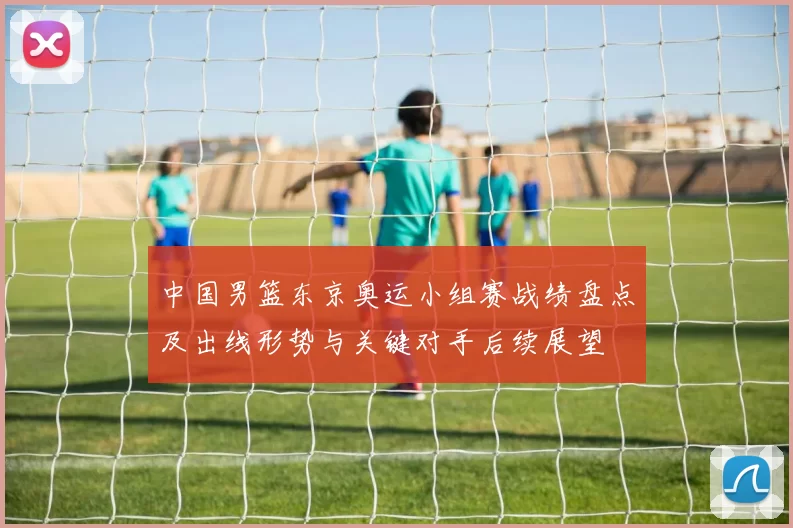 中国男篮东京奥运小组赛战绩盘点及出线形势与关键对手后续展望