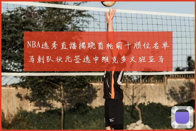NBA选秀直播揭晓首轮前十顺位名单马刺队状元签选中维克多文班亚马
