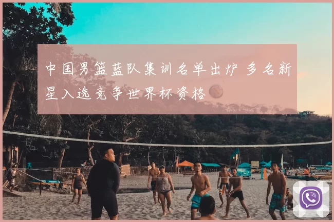 中国男篮蓝队集训名单出炉 多名新星入选竞争世界杯资格